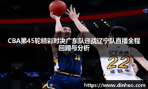 CBA第45轮精彩对决广东队迎战辽宁队直播全程回顾与分析